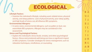 ECOLOGICAL
Lifestyle Factors:
• Examine the individual's lifestyle, including work-related stress, physical
activity, and sleep patterns. Lack of physical activity, poor sleep quality,
and high levels of stress can all influence IBS symptoms.
Environmental Allergens:
• In some cases, environmental allergens, such as pollen or dust, can
exacerbate IBS symptoms. Allergies may be considered in the
assessment.
Stress and Psychological Factors:
• Explore the individual's stress levels, anxiety, and other psychological
factors. Stress and emotional well-being can have a significant impact
on IBS symptoms. Consider strategies for stress management, such as
relaxation techniques, mindfulness, or counseling.
 