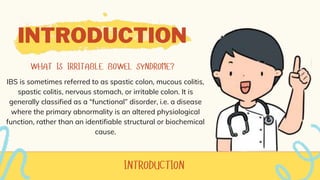 INTRODUCTION
IBS is sometimes referred to as spastic colon, mucous colitis,
spastic colitis, nervous stomach, or irritable colon. It is
generally classified as a “functional” disorder, i.e. a disease
where the primary abnormality is an altered physiological
function, rather than an identifiable structural or biochemical
cause.
 
