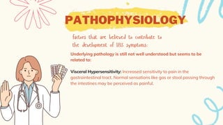 PATHOPHYSIOLOGY
Underlying pathology is still not well understood but seems to be
related to:
Visceral Hypersensitivity: Increased sensitivity to pain in the
gastrointestinal tract. Normal sensations like gas or stool passing through
the intestines may be perceived as painful.
 