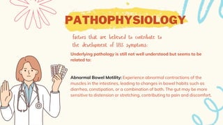 PATHOPHYSIOLOGY
Underlying pathology is still not well understood but seems to be
related to:
Abnormal Bowel Motility: Experience abnormal contractions of the
muscles in the intestines, leading to changes in bowel habits such as
diarrhea, constipation, or a combination of both. The gut may be more
sensitive to distension or stretching, contributing to pain and discomfort.
 