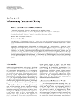 SAGE-Hindawi Access to Research
International Journal of Inﬂammation
Volume 2011, Article ID 529061, 14 pages
doi:10.4061/2011/529061




Review Article
Inﬂammatory Concepts of Obesity

          Viviane Zorzanelli Rocha1 and Eduardo J. Folco2
          1 Lipid   Clinic, Heart Institute, University of Sao Paulo, 05403-900 Sao Paulo, SP, Brazil
          2 Cardiovascular    Medicine, Brigham and Women’s Hospital, Harvard Medical School, Boston, MA 02115, USA

          Correspondence should be addressed to Eduardo J. Folco, ejfolco@rics.bwh.harvard.edu

          Received 3 May 2011; Accepted 25 May 2011

          Academic Editor: Elena Aikawa

          Copyright © 2011 V. Z. Rocha and E. J. Folco. This is an open access article distributed under the Creative Commons Attribution
          License, which permits unrestricted use, distribution, and reproduction in any medium, provided the original work is properly
          cited.

          Obesity, long considered a condition characterized by the deposition of inert fat, is now recognized as a chronic and systemic
          inﬂammatory disease, where adipose tissue plays a crucial endocrine role through the production of numerous bioactive molecules,
          collectively known as adipokines. These molecules regulate carbohydrate and lipid metabolism, immune function and blood
          coagulability, and may serve as blood markers of cardiometabolic risk. Local inﬂammatory loops operate in adipose tissue as a
          consequence of nutrient overload, and crosstalk among its cellular constituents-adipocytes, endothelial and immune cells-results
          in the elaboration of inﬂammatory mediators. These mediators promote important systemic eﬀects that can result in insulin
          resistance, dysmetabolism and cardiovascular disease. The understanding that inﬂammation plays a critical role in the pathogenesis
          of obesity-derived disorders has led to therapeutic approaches that target diﬀerent points of the inﬂammatory network induced by
          obesity.




1. Introduction                                                         disease gradually replaced the idea of a mere lipid deposit
                                                                        disease characterized by inert adipose tissue and passive
Atherothrombosis is the basis of most coronary, peripheral,             accumulation of fat in the context of weight gain [2, 3].
and cerebral arterial disease and is a critical health burden           Several research groups demonstrated that adipose tissue
and major cause of death worldwide [1]. Despite the unde-               of obese animals and humans produces increased amounts
niable importance of cardiovascular disease in morbidity                of inﬂammatory mediators and presents higher number
and mortality in most regions of the world, control of risk             of inﬂammatory cells compared to adipose tissue of lean
factors and advances in the treatment of atherothrombosis               controls [2, 3]. This recently recognized endocrine role of
have signiﬁcantly reduced age-adjusted cardiovascular events            adipose tissue likely provides a crucial mechanistic link
in USA and Western Europe. However, all this progress in the            between obesity and atherothrombosis.
war against cardiovascular disease has been threatened by the
dramatic increase in the prevalence of obesity, an important            2. Inﬂammatory Mechanisms of Obesity
risk factor for both atherogenesis and increased coagulability
[1].                                                                    2.1. The Local Inﬂammatory Network in Adipose Tissue. The
     The signiﬁcant advance of the obesity epidemic world-              ﬁrst clues supporting the involvement of inﬂammation in
wide and the association between atherothrombosis and                   obesity came to light almost half a century ago, including a
obesity have attracted great interest from the scientiﬁc                report that described increased plasma levels of ﬁbrinogen in
community, contributing importantly to increase the under-              obese patients [4]. However, the inﬂammatory view of obe-
standing of the pathophysiology of excess adiposity. Indeed,            sity started attracting interest in the 1990s, particularly after
several concepts related to obesity pathophysiology have                the demonstration of enhanced expression of tumor necrosis
changed in the last 2 decades [2]. The hypothesis of                    factor-alpha (TNF-α) in adipose tissue of obese rodents and
obesity as a low-grade chronic and systemic inﬂammatory                 the amelioration of insulin resistance after neutralization of
 