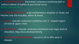  HELIOTROPE RASH- Periorbital violaceous erythema with or
without edema of eyelids & periorbital tissue.
Highly characteristic.
 GOOTRON PAPULES- scaly erythematous eruption or dusky red
Patches over the knuckles ,elbow & knees.
 V-sign- macular violaceous erythema over V –shaped region
of neck & upper chest.
 SHAWL-sign- macular violaceous erythema over nape, back &
shoulders. May show photosensitivity.
 NAIL FOLD TELENGECTASIA- occurs in 30 to 60% early in
disease.
 
