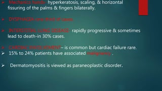  Mechanics hands- hyperkeratosis, scaling, & horizontal
fissuring of the palms & fingers bilaterally.
 DYSPHAGIA-one third of cases.
 INTERSTITIAL LUNG DISEASE- rapidly progressive & sometimes
lead to death-in 30% cases.
 CARDIAC INVOLVEMENT– is common but cardiac failure rare.
 15% to 24% patients have associated malignancy .
 Dermatomyositis is viewed as paraneoplastic disorder.
 