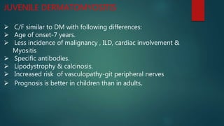 JUVENILE DERMATOMYOSITIS
 C/F similar to DM with following differences:
 Age of onset-7 years.
 Less incidence of malignancy , ILD, cardiac involvement &
Myositis
 Specific antibodies.
 Lipodystrophy & calcinosis.
 Increased risk of vasculopathy-git peripheral nerves
 Prognosis is better in children than in adults.
 