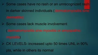  Some cases have no rash or an unrecognized rash
in darker skinned individuals (dermatomyositis sine
dermatitis)
 Some cases lack muscle involvement
(dermatomyositis sine myositis or amyopathic
myositis)
 CK LEVELS- increased upto 50 times UNL in 90%
pts, while in others its normal.
 
