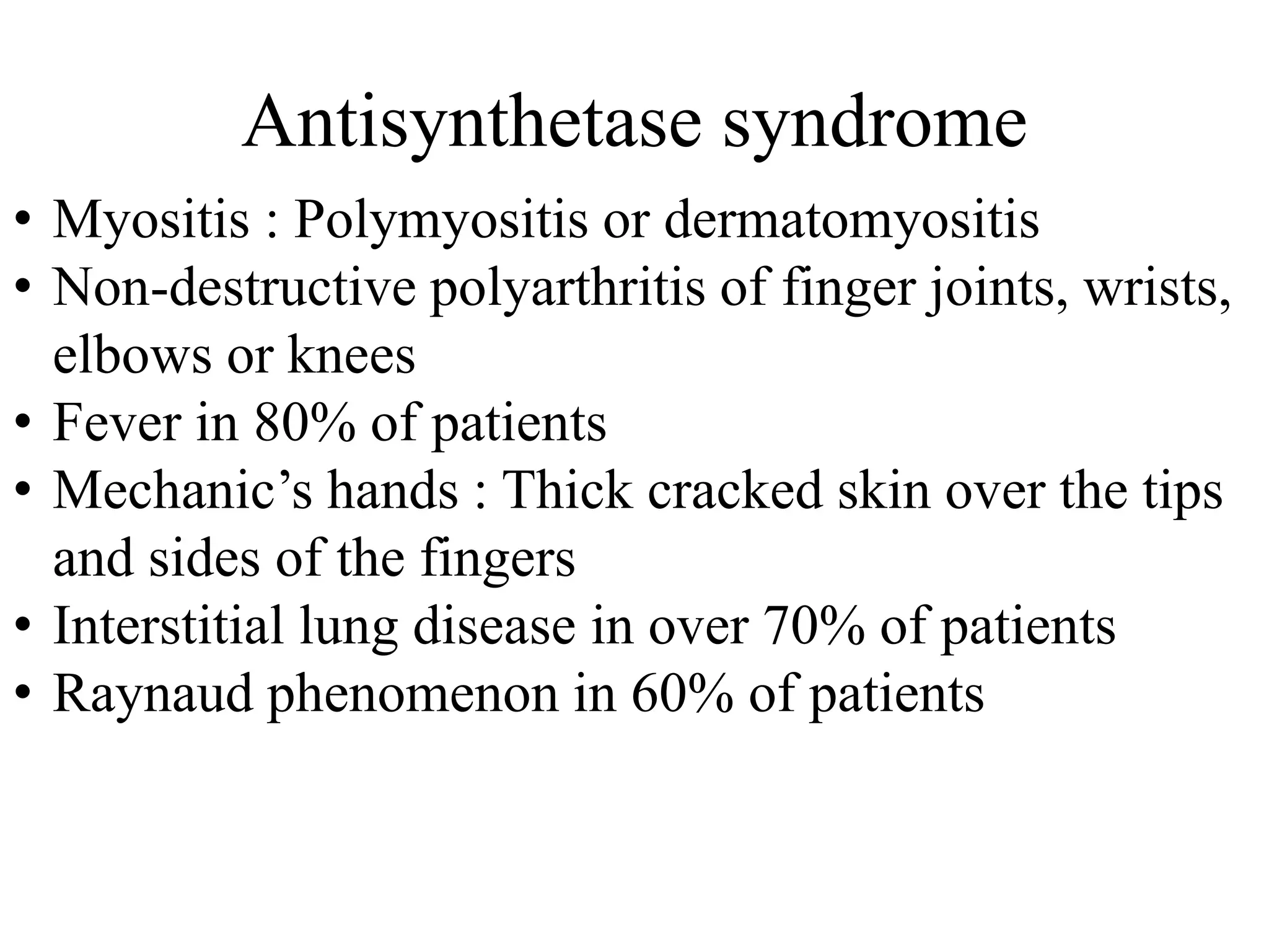 Antisynthetase syndrome
• Myositis : Polymyositis or dermatomyositis
• Non-destructive polyarthritis of finger joints, wrists,
elbows or knees
• Fever in 80% of patients
• Mechanic’s hands : Thick cracked skin over the tips
and sides of the fingers
• Interstitial lung disease in over 70% of patients
• Raynaud phenomenon in 60% of patients
 