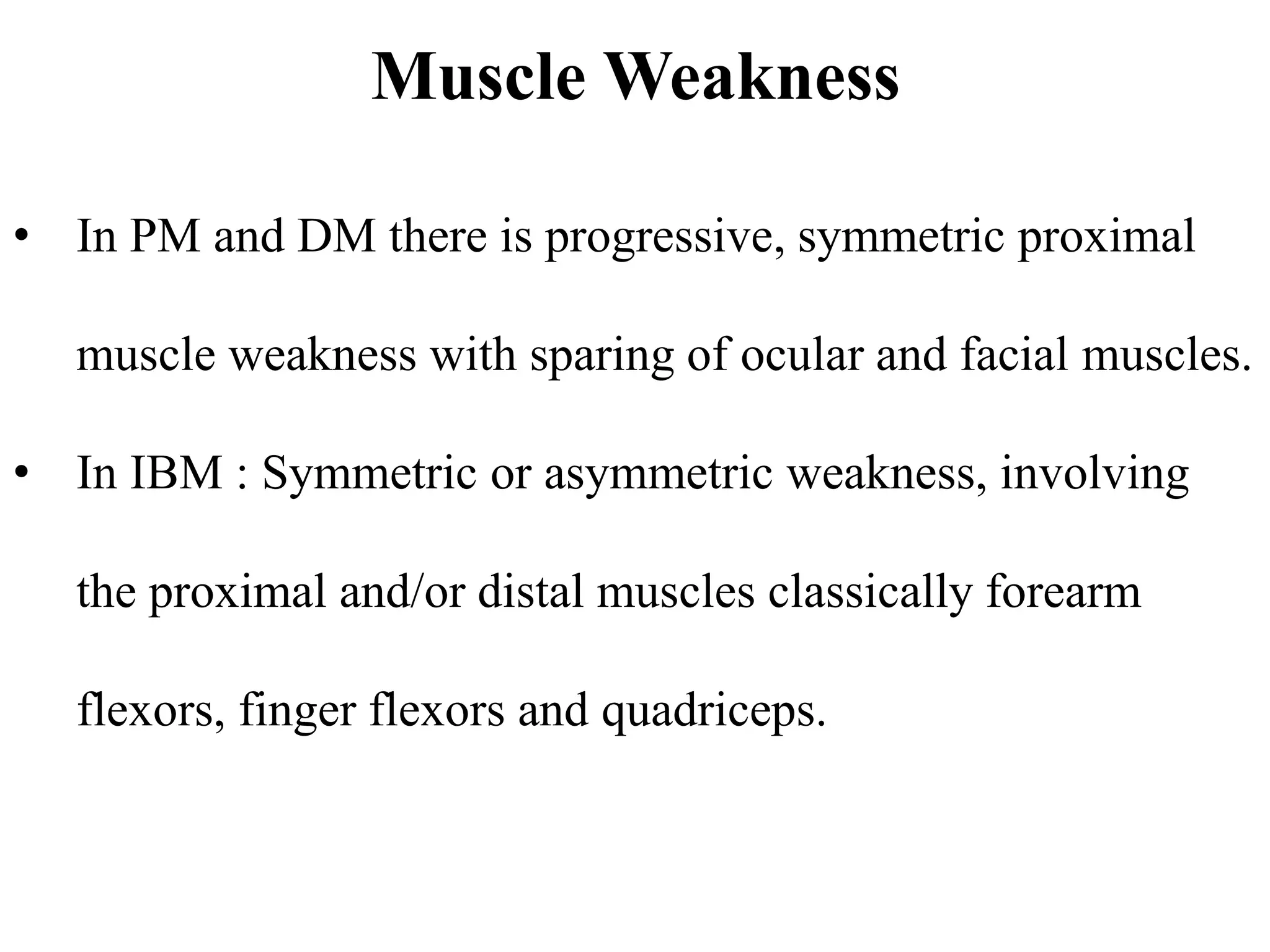 Muscle Weakness
• In PM and DM there is progressive, symmetric proximal
muscle weakness with sparing of ocular and facial muscles.
• In IBM : Symmetric or asymmetric weakness, involving
the proximal and/or distal muscles classically forearm
flexors, finger flexors and quadriceps.
 