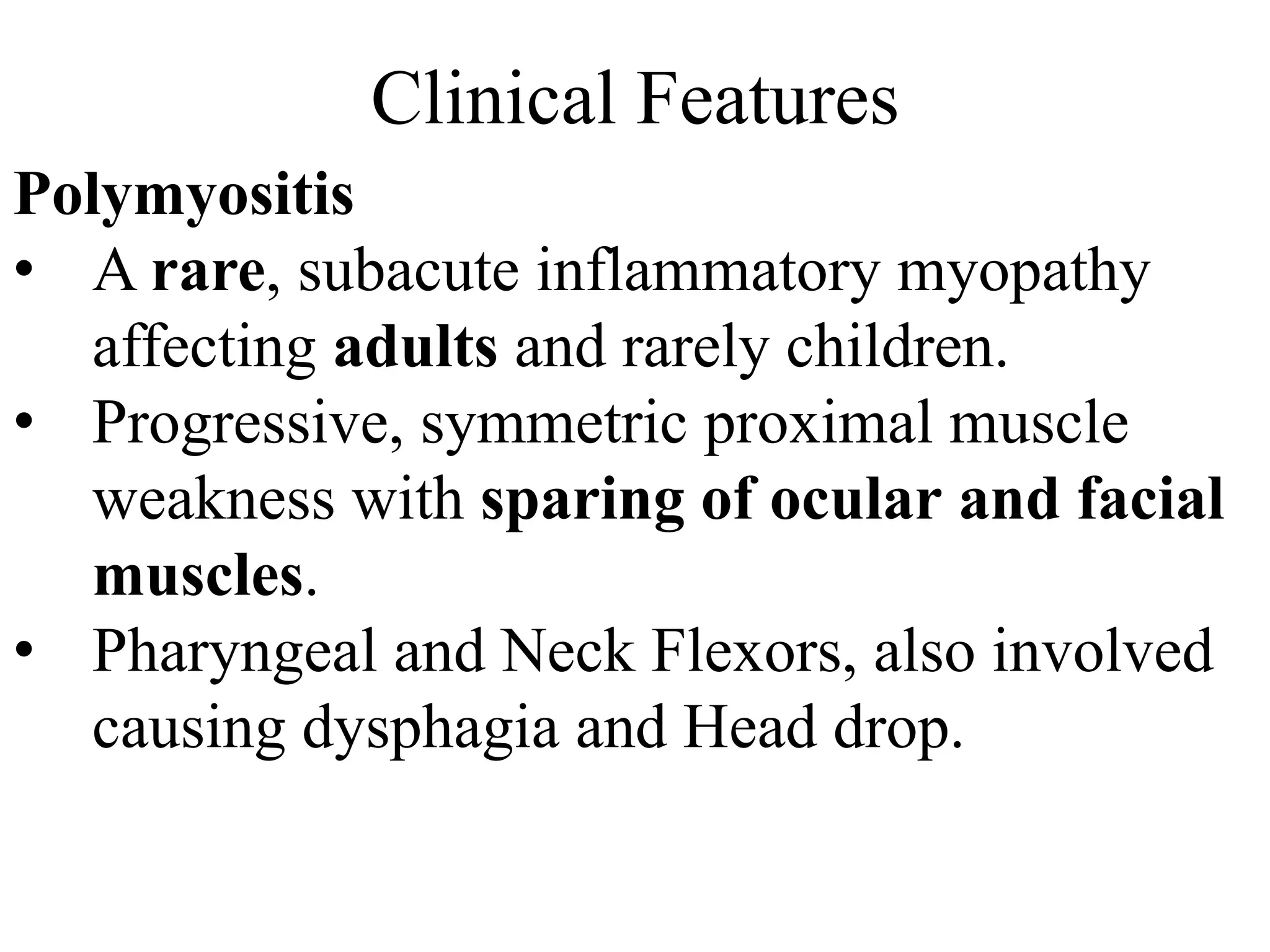 Clinical Features
Polymyositis
• A rare, subacute inflammatory myopathy
affecting adults and rarely children.
• Progressive, symmetric proximal muscle
weakness with sparing of ocular and facial
muscles.
• Pharyngeal and Neck Flexors, also involved
causing dysphagia and Head drop.
 