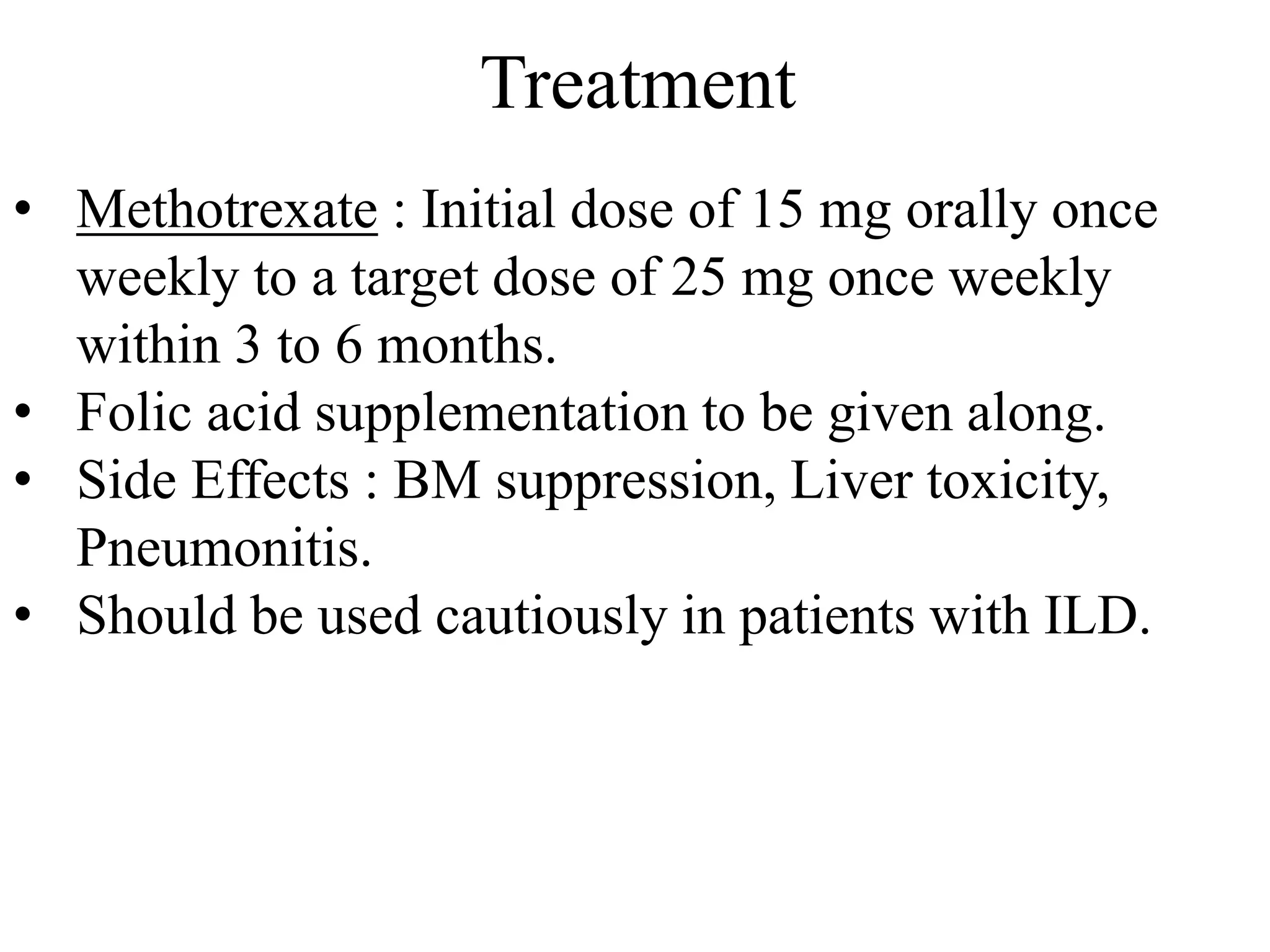 Treatment
• Methotrexate : Initial dose of 15 mg orally once
weekly to a target dose of 25 mg once weekly
within 3 to 6 months.
• Folic acid supplementation to be given along.
• Side Effects : BM suppression, Liver toxicity,
Pneumonitis.
• Should be used cautiously in patients with ILD.
 