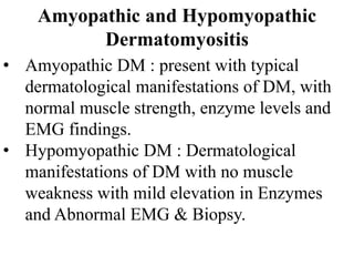 Amyopathic and Hypomyopathic
Dermatomyositis
• Amyopathic DM : present with typical
dermatological manifestations of DM, with
normal muscle strength, enzyme levels and
EMG findings.
• Hypomyopathic DM : Dermatological
manifestations of DM with no muscle
weakness with mild elevation in Enzymes
and Abnormal EMG & Biopsy.
 
