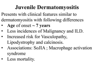 Juvenile Dermatomyositis
Presents with clinical features similar to
dermatomyositis with following differences
• Age of onset ~ 7 years
• Less incidences of Malignancy and ILD.
• Increased risk for Vasculopathy,
Lipodystrophy and calcinosis.
• Associations: SoJIA ; Macrophage activation
syndrome
• Less mortality.
 