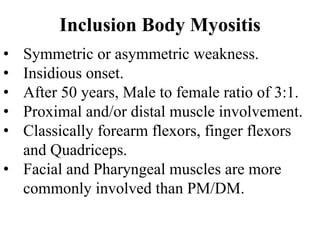 Inclusion Body Myositis
• Symmetric or asymmetric weakness.
• Insidious onset.
• After 50 years, Male to female ratio of 3:1.
• Proximal and/or distal muscle involvement.
• Classically forearm flexors, finger flexors
and Quadriceps.
• Facial and Pharyngeal muscles are more
commonly involved than PM/DM.
 