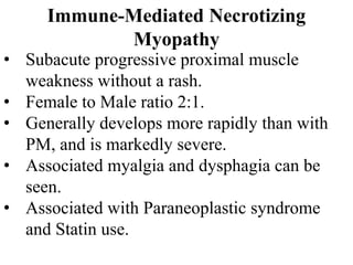 Immune-Mediated Necrotizing
Myopathy
• Subacute progressive proximal muscle
weakness without a rash.
• Female to Male ratio 2:1.
• Generally develops more rapidly than with
PM, and is markedly severe.
• Associated myalgia and dysphagia can be
seen.
• Associated with Paraneoplastic syndrome
and Statin use.
 