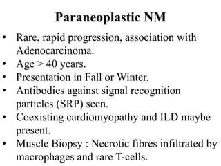 Paraneoplastic NM
• Rare, rapid progression, association with
Adenocarcinoma.
• Age > 40 years.
• Presentation in Fall or Winter.
• Antibodies against signal recognition
particles (SRP) seen.
• Coexisting cardiomyopathy and ILD maybe
present.
• Muscle Biopsy : Necrotic fibres infiltrated by
macrophages and rare T-cells.
 