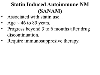 Statin Induced Autoimmune NM
(SANAM)
• Associated with statin use.
• Age ~ 46 to 89 years.
• Progress beyond 3 to 6 months after drug
discontinuation.
• Require immunosuppresive therapy.
 