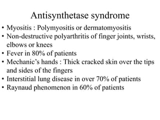 Antisynthetase syndrome
• Myositis : Polymyositis or dermatomyositis
• Non-destructive polyarthritis of finger joints, wrists,
elbows or knees
• Fever in 80% of patients
• Mechanic’s hands : Thick cracked skin over the tips
and sides of the fingers
• Interstitial lung disease in over 70% of patients
• Raynaud phenomenon in 60% of patients
 