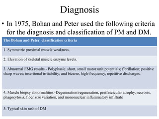 Diagnosis
• In 1975, Bohan and Peter used the following criteria
for the diagnosis and classification of PM and DM.
The Bohan and Peter classification criteria
1. Symmetric proximal muscle weakness.
2. Elevation of skeletal muscle enzyme levels.
3. Abnormal EMG results - Polyphasic, short, small motor unit potentials; fibrillation; positive
sharp waves; insertional irritability; and bizarre, high-frequency, repetitive discharges.
4. Muscle biopsy abnormalities -Degeneration/regeneration, perifascicular atrophy, necrosis,
phagocytosis, fiber size variation, and mononuclear inflammatory infiltrate
5. Typical skin rash of DM
 