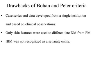 Drawbacks of Bohan and Peter criteria
• Case series and data developed from a single institution
and based on clinical observations.
• Only skin features were used to differentiate DM from PM.
• IBM was not recognized as a separate entity.
 
