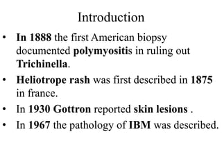 Introduction
• In 1888 the first American biopsy
documented polymyositis in ruling out
Trichinella.
• Heliotrope rash was first described in 1875
in france.
• In 1930 Gottron reported skin lesions .
• In 1967 the pathology of IBM was described.
 