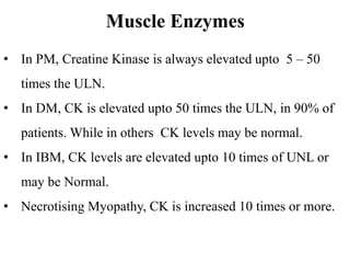 Muscle Enzymes
• In PM, Creatine Kinase is always elevated upto 5 – 50
times the ULN.
• In DM, CK is elevated upto 50 times the ULN, in 90% of
patients. While in others CK levels may be normal.
• In IBM, CK levels are elevated upto 10 times of UNL or
may be Normal.
• Necrotising Myopathy, CK is increased 10 times or more.
 