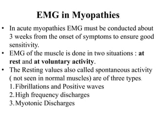 EMG in Myopathies
• In acute myopathies EMG must be conducted about
3 weeks from the onset of symptoms to ensure good
sensitivity.
• EMG of the muscle is done in two situations : at
rest and at voluntary activity.
• The Resting values also called spontaneous activity
( not seen in normal muscles) are of three types.
1.Fibrillations and Positive waves
2.High frequency discharges
3.Myotonic Discharges
 