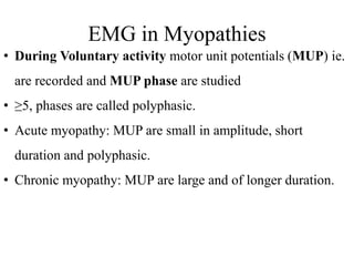 EMG in Myopathies
• During Voluntary activity motor unit potentials (MUP) ie.
are recorded and MUP phase are studied
• ≥5, phases are called polyphasic.
• Acute myopathy: MUP are small in amplitude, short
duration and polyphasic.
• Chronic myopathy: MUP are large and of longer duration.
 