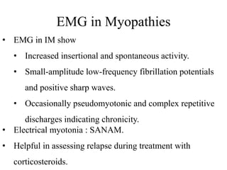 EMG in Myopathies
• EMG in IM show
• Increased insertional and spontaneous activity.
• Small-amplitude low-frequency fibrillation potentials
and positive sharp waves.
• Occasionally pseudomyotonic and complex repetitive
discharges indicating chronicity.
• Electrical myotonia : SANAM.
• Helpful in assessing relapse during treatment with
corticosteroids.
 