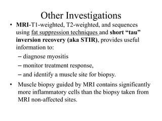 Other Investigations
• MRI-T1-weighted, T2-weighted, and sequences
using fat suppression techniques and short “tau”
inversion recovery (aka STIR), provides useful
information to:
– diagnose myositis
– monitor treatment response,
– and identify a muscle site for biopsy.
• Muscle biopsy guided by MRI contains significantly
more inflammatory cells than the biopsy taken from
MRI non-affected sites.
 
