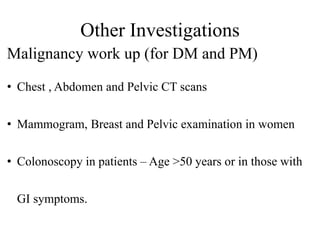 Other Investigations
Malignancy work up (for DM and PM)
• Chest , Abdomen and Pelvic CT scans
• Mammogram, Breast and Pelvic examination in women
• Colonoscopy in patients – Age >50 years or in those with
GI symptoms.
 