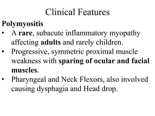 Clinical Features
Polymyositis
• A rare, subacute inflammatory myopathy
affecting adults and rarely children.
• Progressive, symmetric proximal muscle
weakness with sparing of ocular and facial
muscles.
• Pharyngeal and Neck Flexors, also involved
causing dysphagia and Head drop.
 