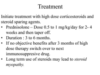 Treatment
Initiate treatment with high dose corticosteroids and
steroid sparing agents.
• Prednisolone – Dose 0.5 to 1 mg/kg/day for 2- 4
weeks and then taper off.
• Duration : 3 to 6 months.
• If no objective benefits after 3 months of high
dose therapy switch over to next
immunosuppresive drug.
• Long term use of steroids may lead to steroid
myopathy.
 