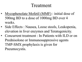 Treatment
• Mycophenolate Mofetil (MMF) : initial dose of
500mg BD to a dose of 1000mg BD over 4
weeks.
• Side Effects : Nausea, Loose stools, Leukopenia,
elevation in liver enzymes and Teratogenicity.
• Concurrent treatment : In Patients with ILD or on
Prednisolone or Immunosuppressive agents
TMP-SMX prophylaxis is given for
Pneumocystis.
 