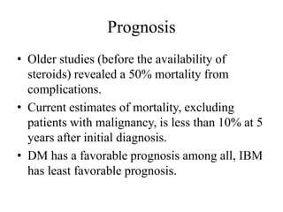 Prognosis
• Older studies (before the availability of
steroids) revealed a 50% mortality from
complications.
• Current estimates of mortality, excluding
patients with malignancy, is less than 10% at 5
years after initial diagnosis.
• DM has a favorable prognosis among all, IBM
has least favorable prognosis.
 