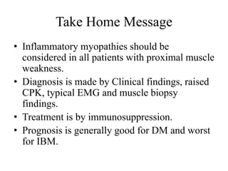 Take Home Message
• Inflammatory myopathies should be
considered in all patients with proximal muscle
weakness.
• Diagnosis is made by Clinical findings, raised
CPK, typical EMG and muscle biopsy
findings.
• Treatment is by immunosuppression.
• Prognosis is generally good for DM and worst
for IBM.
 