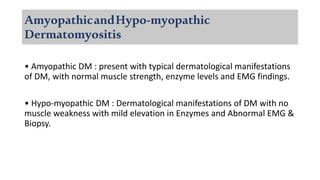 AmyopathicandHypo-myopathic
Dermatomyositis
• Amyopathic DM : present with typical dermatological manifestations
of DM, with normal muscle strength, enzyme levels and EMG findings.
• Hypo-myopathic DM : Dermatological manifestations of DM with no
muscle weakness with mild elevation in Enzymes and Abnormal EMG &
Biopsy.
 