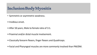InclusionBodyMyositis
• Symmetric or asymmetric weakness.
• Insidious onset.
• After 50 years, Male to female ratio of 3:1.
• Proximal and/or distal muscle involvement.
• Classically forearm flexors, finger flexors and Quadriceps.
• Facial and Pharyngeal muscles are more commonly involved than PM/DM.
 