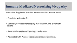 Immune-MediatedNecrotizingMyopathy
• Subacute progressive proximal muscle weakness without a rash.
• Female to Male ratio 2:1.
• Generally develops more rapidly than with PM, and is markedly
severe.
• Associated myalgia and dysphagia can be seen.
• Associated with Paraneoplastic syndrome and Statin use.
 