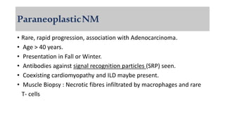 ParaneoplasticNM
• Rare, rapid progression, association with Adenocarcinoma.
• Age > 40 years.
• Presentation in Fall or Winter.
• Antibodies against signal recognition particles (SRP) seen.
• Coexisting cardiomyopathy and ILD maybe present.
• Muscle Biopsy : Necrotic fibres infiltrated by macrophages and rare
T- cells
 