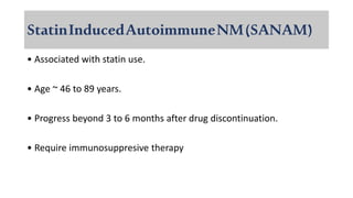 StatinInducedAutoimmuneNM(SANAM)
• Associated with statin use.
• Age ~ 46 to 89 years.
• Progress beyond 3 to 6 months after drug discontinuation.
• Require immunosuppresive therapy
 