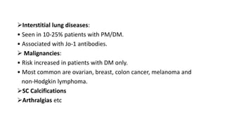 Interstitial lung diseases:
• Seen in 10-25% patients with PM/DM.
• Associated with Jo-1 antibodies.
 Malignancies:
• Risk increased in patients with DM only.
• Most common are ovarian, breast, colon cancer, melanoma and
non-Hodgkin lymphoma.
SC Calcifications
Arthralgias etc
 