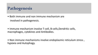 Pathogenesis
• Both immune and non immune mechanism are
involved in pathogenesis.
• Immune mechanism involve T-cell, B-cells,Dendritic cells,
macrophages, cytokines and Antibodies.
• Non immune mechanisms involve endoplasmic reticulum stress ,
hypoxia and Autophagy.
 