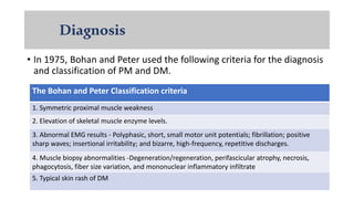 Diagnosis
• In 1975, Bohan and Peter used the following criteria for the diagnosis
and classification of PM and DM.
The Bohan and Peter Classification criteria
1. Symmetric proximal muscle weakness
2. Elevation of skeletal muscle enzyme levels.
3. Abnormal EMG results - Polyphasic, short, small motor unit potentials; fibrillation; positive
sharp waves; insertional irritability; and bizarre, high-frequency, repetitive discharges.
4. Muscle biopsy abnormalities -Degeneration/regeneration, perifascicular atrophy, necrosis,
phagocytosis, fiber size variation, and mononuclear inflammatory infiltrate
5. Typical skin rash of DM
 