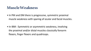 MuscleWeakness
• In PM and DM there is progressive, symmetric proximal
muscle weakness with sparing of ocular and facial muscles.
• In IBM : Symmetric or asymmetric weakness, involving
the proximal and/or distal muscles classically forearm
flexors, finger flexors and quadriceps.
 