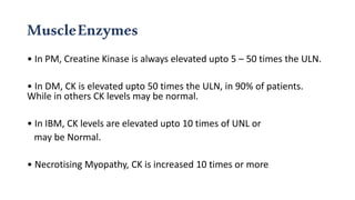 MuscleEnzymes
• In PM, Creatine Kinase is always elevated upto 5 – 50 times the ULN.
• In DM, CK is elevated upto 50 times the ULN, in 90% of patients.
While in others CK levels may be normal.
• In IBM, CK levels are elevated upto 10 times of UNL or
may be Normal.
• Necrotising Myopathy, CK is increased 10 times or more
 