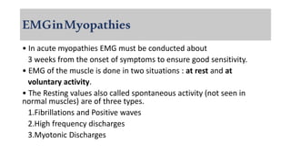 EMGinMyopathies
• In acute myopathies EMG must be conducted about
3 weeks from the onset of symptoms to ensure good sensitivity.
• EMG of the muscle is done in two situations : at rest and at
voluntary activity.
• The Resting values also called spontaneous activity (not seen in
normal muscles) are of three types.
1.Fibrillations and Positive waves
2.High frequency discharges
3.Myotonic Discharges
 