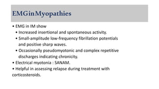 EMGinMyopathies
• EMG in IM show
• Increased insertional and spontaneous activity.
• Small-amplitude low-frequency fibrillation potentials
and positive sharp waves.
• Occasionally pseudomyotonic and complex repetitive
discharges indicating chronicity.
• Electrical myotonia : SANAM.
• Helpful in assessing relapse during treatment with
corticosteroids.
 