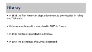 History
• In 1888 the first American biopsy documented polymyositis in ruling
out Trichinella.
• Heliotrope rash was first described in 1875 in France.
• In 1930 Gottron’s reported skin lesions .
• In 1967 the pathology of IBM was described.
 