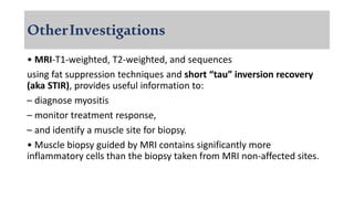 OtherInvestigations
• MRI-T1-weighted, T2-weighted, and sequences
using fat suppression techniques and short “tau” inversion recovery
(aka STIR), provides useful information to:
– diagnose myositis
– monitor treatment response,
– and identify a muscle site for biopsy.
• Muscle biopsy guided by MRI contains significantly more
inflammatory cells than the biopsy taken from MRI non-affected sites.
 