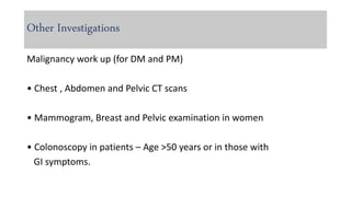 Other Investigations
Malignancy work up (for DM and PM)
• Chest , Abdomen and Pelvic CT scans
• Mammogram, Breast and Pelvic examination in women
• Colonoscopy in patients – Age >50 years or in those with
GI symptoms.
 