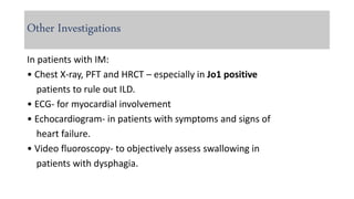 Other Investigations
In patients with IM:
• Chest X-ray, PFT and HRCT – especially in Jo1 positive
patients to rule out ILD.
• ECG- for myocardial involvement
• Echocardiogram- in patients with symptoms and signs of
heart failure.
• Video fluoroscopy- to objectively assess swallowing in
patients with dysphagia.
 
